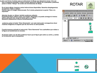 ROTAR
ra girar una forma el primer paso es seleccionar el dibujo que deseamos mover, Una vez
que lo tengamos señalado, la figura señala aparecerá rodeado de cuadraditos, podremos
pulsar el botón "Dibujo" de la barra de herramientas de dibujo
En el menú dibujo, tenemos varias instrucciones disponibles. Nosotros desplegaremos
el submenú "Girar o voltear".
Vamos a girar la imagen seleccionada. Por lo tanto pulsaremos la opción "Girar a la
izquierda"
Además de girar un dibujo, también podemos voltearlo.
PowerPoint llama voltear a girar una imagen 180 grados, se puede conseguir el mismo
efecto aplicando dos veces el mismo giro a un dibujo.
Nosotros voltearemos la flecha horizontalmente
podemos pulsar el botón "Girar libremente", con esta instrucción conseguimos situar
nuestras imágenes en ángulos que de otra forma no sería posible.
Cuando tenemos activada la instrucción "Girar libremente" los cuadraditos que rodean a
la figura se transforman en círculos,
Al pinchar sobre uno de ellos podemos hacer que la figura gire sobre su centro, y señala
en la dirección que le marquemos.
 