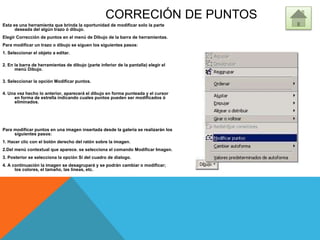 CORRECIÓN DE PUNTOS
Esta es una herramienta que brinda la oportunidad de modificar solo la parte
deseada del algún trazo ó dibujo.
Elegir Corrección de puntos en el menú de Dibujo de la barra de herramientas.
Para modificar un trazo o dibujo se siguen los siguientes pasos:
1. Seleccionar el objeto a editar.
2. En la barra de herramientas de dibujo (parte inferior de la pantalla) elegir el
menú Dibujo.
3. Seleccionar la opción Modificar puntos.
4. Una vez hecho lo anterior, aparecerá el dibujo en forma punteada y el cursor
en forma de estrella indicando cuales puntos pueden ser modificados ó
eliminados.
Para modificar puntos en una imagen insertada desde la galería se realizarán los
siguientes pasos:
1. Hacer clic con el botón derecho del ratón sobre la imagen.
2.Del menú contextual que aparece. se selecciona el comando Modificar Imagen.
3. Posterior se selecciona la opción Sí del cuadro de dialogo.
4. A continuación la imagen se desagrupará y se podrán cambiar o modificar;
los colores, el tamaño, las líneas, etc.
 