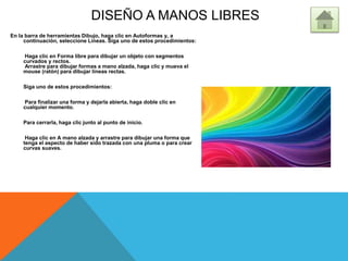 DISEÑO A MANOS LIBRES
En la barra de herramientas Dibujo, haga clic en Autoformas y, a
continuación, seleccione Líneas. Siga uno de estos procedimientos:
Haga clic en Forma libre para dibujar un objeto con segmentos
curvados y rectos.
Arrastre para dibujar formas a mano alzada, haga clic y mueva el
mouse (ratón) para dibujar líneas rectas.
Siga uno de estos procedimientos:
Para finalizar una forma y dejarla abierta, haga doble clic en
cualquier momento.
Para cerrarla, haga clic junto al punto de inicio.
Haga clic en A mano alzada y arrastre para dibujar una forma que
tenga el aspecto de haber sido trazada con una pluma o para crear
curvas suaves.
 