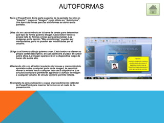 AUTOFORMAS
Abre el PowerPoint. En la parte superior de la pantalla haz clic en
"Insertar", luego en "Imagen" y por último en "Autoforma".
Una barra de tareas para las autoformas se abrirá en la
pantalla.
2Haz clic en cada símbolo en la barra de tareas para determinar
qué tipo de forma quieres dibujar. Cada botón tiene su
propia lista de formas únicas para personalizar. Las
imágenes en la opción "Más autoformas" pueden ser
manipuladas, pero no pueden ser modificadas por el
usuario.
3Elige cual forma o dibujo quieres crear. Cada botón va a tener su
propio cartel descriptivo, el cual aparecerá al pasar el cursor
sobre ellos. La imagen aparecerá en la diapositiva luego de
hacer clic sobre ella.
4Haciendo clic con el botón izquierdo del mouse y manteniéndolo
apretado sobre cualquier parte de la imagen, te permitirá
mover la misma hacia cualquier lado de la diapositiva. Los
círculos blancos te permitirán agrandar o achicar la imagen
a cualquier tamaño. El círculo verde te permite rotarla.
5Completa la personalización y sigue el procedimiento estándar
de PowerPoint para mezclar la forma con el resto de tu
presentación.
 