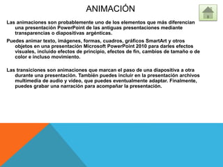 ANIMACIÓN
Las animaciones son probablemente uno de los elementos que más diferencian
una presentación PowerPoint de las antiguas presentaciones mediante
transparencias o diapositivas argénticas.
Puedes animar texto, imágenes, formas, cuadros, gráficos SmartArt y otros
objetos en una presentación Microsoft PowerPoint 2010 para darles efectos
visuales, incluido efectos de principio, efectos de fin, cambios de tamaño o de
color e incluso movimiento.
Las transiciones son animaciones que marcan el paso de una diapositiva a otra
durante una presentación. También puedes incluir en la presentación archivos
multimedia de audio y vídeo, que puedes eventualmente adaptar. Finalmente,
puedes grabar una narración para acompañar la presentación.
 