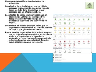 Hay cuatro tipos diferentes de efectos de
animación:
Los efectos de entrada hacen que un objeto
aparezca gradualmente, que entre volando
desde un lado de la diapositiva o que
aparezca con un efecto de rebote.
Los efectos de salida implican hacer que un
objeto salga volando de la diapositiva,
desaparezca de la vista o salga de la
diapositiva siguiendo una trayectoria en
espiral.
Los efectos de énfasis incluyen hacer que un
objeto reduzca o aumente su tamaño, cambie
de color o que gire sobre su centro.
Puede usar las trayectorias de la animación para
que un objeto se desplace hacia arriba, hacia
abajo, a la izquierda o a la derecha, o
siguiendo un recorrido con forma de estrella
o de círculo (entre otros efectos). También
puede dibujar su propia trayectoria.
 