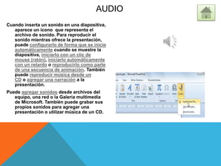 AUDIO
Cuando inserta un sonido en una diapositiva,
aparece un icono que representa el
archivo de sonido. Para reproducir el
sonido mientras ofrece la presentación,
puede configurarlo de forma que se inicie
automáticamente cuando se muestre la
diapositiva, iniciarlo con un clic de
mouse (ratón), iniciarlo automáticamente
con un retardo o reproducirlo como parte
de una secuencia de animación. También
puede reproducir música desde un
CD o agregar una narración a la
presentación.
Puede agregar sonidos desde archivos del
equipo, una red o la Galería multimedia
de Microsoft. También puede grabar sus
propios sonidos para agregar una
presentación o utilizar música de un CD.
 