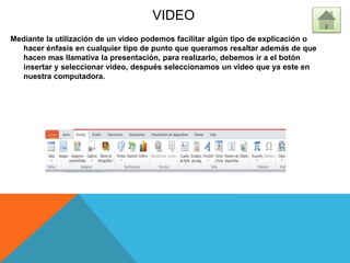 VIDEO
Mediante la utilización de un video podemos facilitar algún tipo de explicación o
hacer énfasis en cualquier tipo de punto que queramos resaltar además de que
hacen mas llamativa la presentación, para realizarlo, debemos ir a el botón
insertar y seleccionar video, después seleccionamos un video que ya este en
nuestra computadora.
 