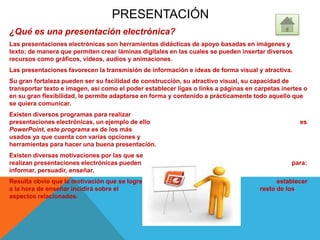 PRESENTACIÓN
¿Qué es una presentación electrónica?
Las presentaciones electrónicas son herramientas didácticas de apoyo basadas en imágenes y
texto; de manera que permiten crear láminas digitales en las cuales se pueden insertar diversos
recursos como gráficos, videos, audios y animaciones.
Las presentaciones favorecen la transmisión de información e ideas de forma visual y atractiva.
Su gran fortaleza pueden ser su facilidad de construcción, su atractivo visual, su capacidad de
transportar texto e imagen, así como el poder establecer ligas o links a páginas en carpetas inertes o
en su gran flexibilidad, le permite adaptarse en forma y contenido a prácticamente todo aquello que
se quiera comunicar.
Existen diversos programas para realizar
presentaciones electrónicas, un ejemplo de ello es
PowerPoint, este programa es de los más
usados ya que cuenta con varias opciones y
herramientas para hacer una buena presentación.
Existen diversas motivaciones por las que se
realizan presentaciones electrónicas pueden ser para:
informar, persuadir, enseñar.
Resulta obvio que la motivación que se logre establecer
a la hora de enseñar incidirá sobre el resto de los
aspectos relacionados.
 