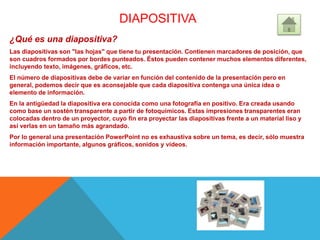 DIAPOSITIVA
¿Qué es una diapositiva?
Las diapositivas son "las hojas" que tiene tu presentación. Contienen marcadores de posición, que
son cuadros formados por bordes punteados. Éstos pueden contener muchos elementos diferentes,
incluyendo texto, imágenes, gráficos, etc.
El número de diapositivas debe de variar en función del contenido de la presentación pero en
general, podemos decir que es aconsejable que cada diapositiva contenga una única idea o
elemento de información.
En la antigüedad la diapositiva era conocida como una fotografía en positivo. Era creada usando
como base un sostén transparente a partir de fotoquímicos. Estas impresiones transparentes eran
colocadas dentro de un proyector, cuyo fin era proyectar las diapositivas frente a un material liso y
así verlas en un tamaño más agrandado.
Por lo general una presentación PowerPoint no es exhaustiva sobre un tema, es decir, sólo muestra
información importante, algunos gráficos, sonidos y videos.
 