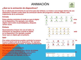 ANIMACIÓN
¿Qué es la animación de diapositivas?
Es un efecto de movimiento el cual sirve para dar énfasis a un texto o una imagen dentro de una
diapositiva. Existen cuatro tipos de animación dentro del programa: entrada, énfasis, salir,
trayectorias de la animación.
Entrada
Estos efectos controlan el modo en que el objeto entra
en la diapositiva. Por ejemplo, con rebote, el
objeto caerá sobre el portaobjetos y después rebotará
varias veces.
Énfasis
Generalmente al hacer clic con el ratón, la
animación se reproduce cuando el objeto está
en la diapositiva. Por ejemplo, puedes
hacer que un objeto gire al pulsarlo.
Salir
Con estas animaciones puedes controlar la manera en
la que el objeto sale de la diapositiva. Por ejemplo, al
usar la animación de fundido, el objeto simplemente
se desvanecerá.
Trayectorias de la animación
Son animaciones similares a los efectos de énfasis
con la diferencia que el objeto se mueve dentro de
la diapositiva a lo largo de una trayectoria
predeterminada, por ejemplo, un círculo.
 
