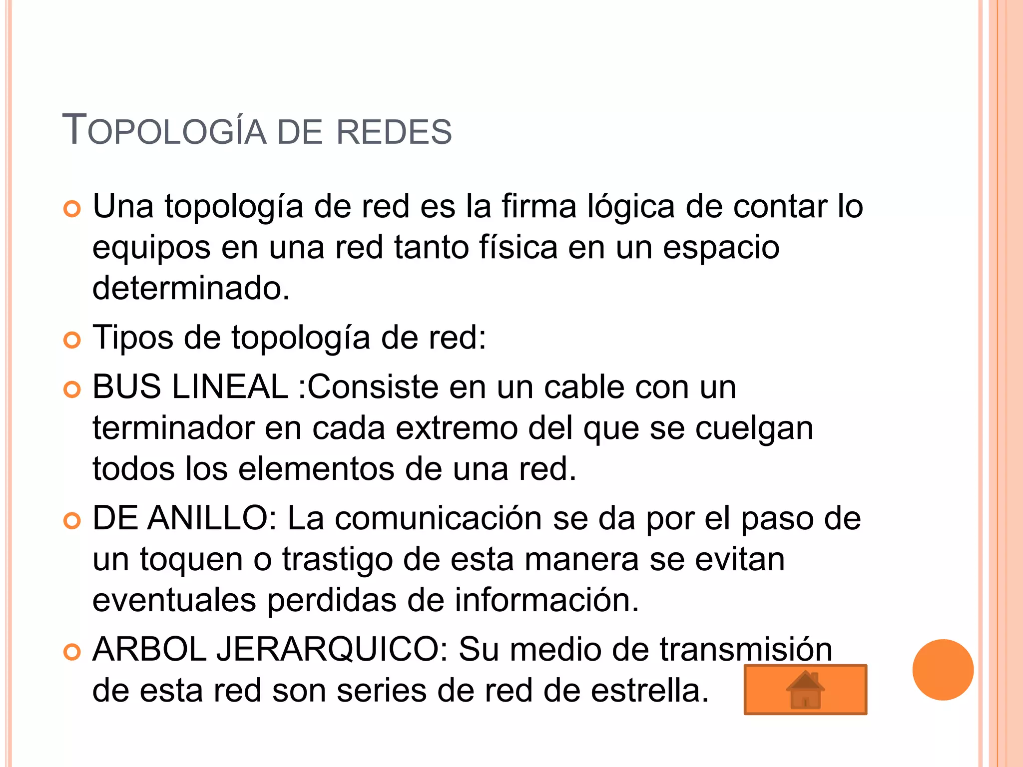 TOPOLOGÍA DE REDES
 Una topología de red es la firma lógica de contar lo
equipos en una red tanto física en un espacio
determinado.
 Tipos de topología de red:
 BUS LINEAL :Consiste en un cable con un
terminador en cada extremo del que se cuelgan
todos los elementos de una red.
 DE ANILLO: La comunicación se da por el paso de
un toquen o trastigo de esta manera se evitan
eventuales perdidas de información.
 ARBOL JERARQUICO: Su medio de transmisión
de esta red son series de red de estrella.
 