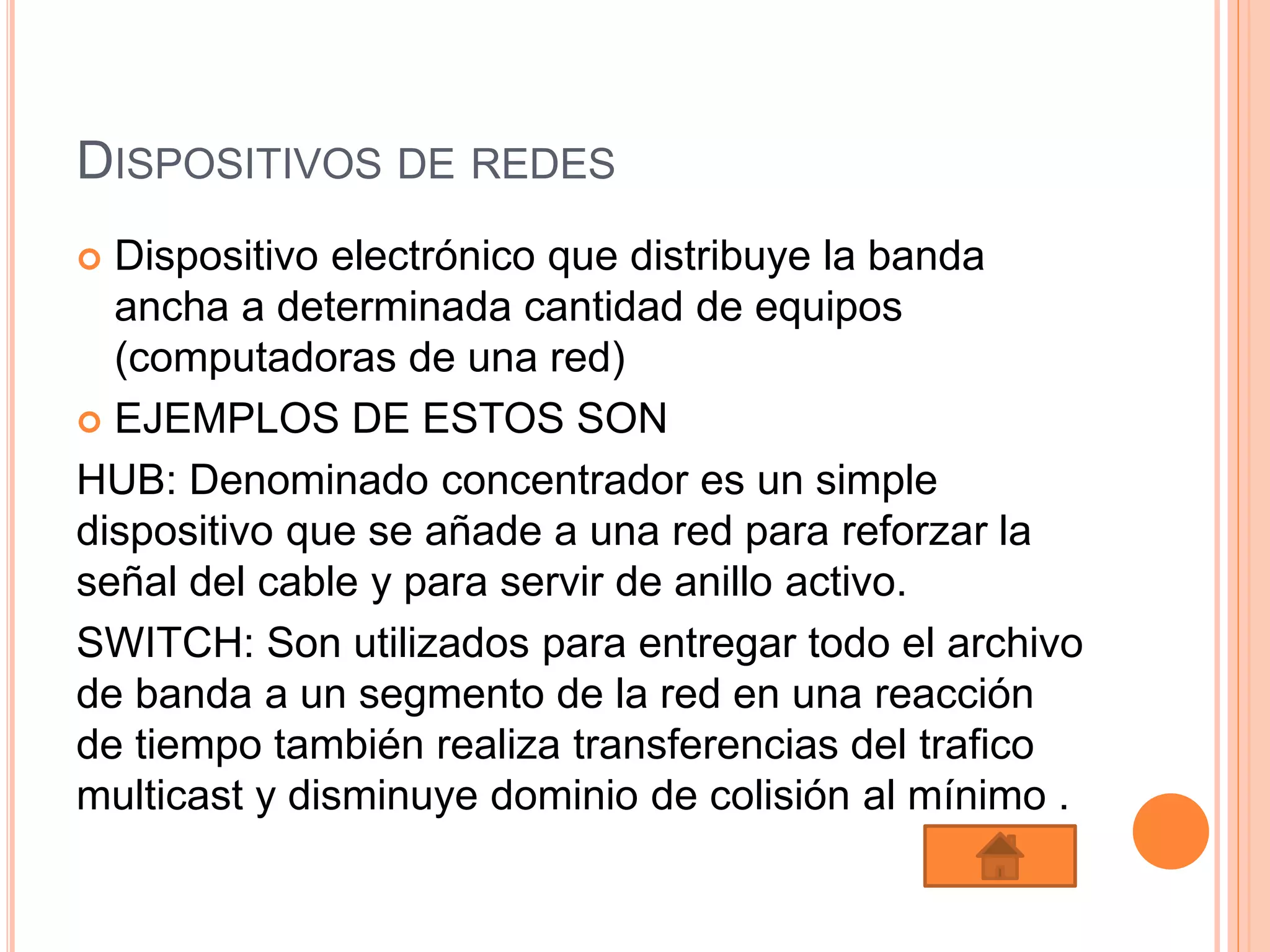 DISPOSITIVOS DE REDES
 Dispositivo electrónico que distribuye la banda
ancha a determinada cantidad de equipos
(computadoras de una red)
 EJEMPLOS DE ESTOS SON
HUB: Denominado concentrador es un simple
dispositivo que se añade a una red para reforzar la
señal del cable y para servir de anillo activo.
SWITCH: Son utilizados para entregar todo el archivo
de banda a un segmento de la red en una reacción
de tiempo también realiza transferencias del trafico
multicast y disminuye dominio de colisión al mínimo .
 