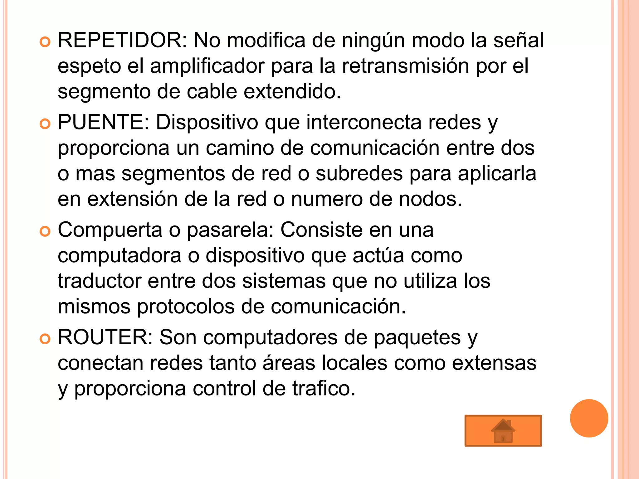  REPETIDOR: No modifica de ningún modo la señal
espeto el amplificador para la retransmisión por el
segmento de cable extendido.
 PUENTE: Dispositivo que interconecta redes y
proporciona un camino de comunicación entre dos
o mas segmentos de red o subredes para aplicarla
en extensión de la red o numero de nodos.
 Compuerta o pasarela: Consiste en una
computadora o dispositivo que actúa como
traductor entre dos sistemas que no utiliza los
mismos protocolos de comunicación.
 ROUTER: Son computadores de paquetes y
conectan redes tanto áreas locales como extensas
y proporciona control de trafico.
 