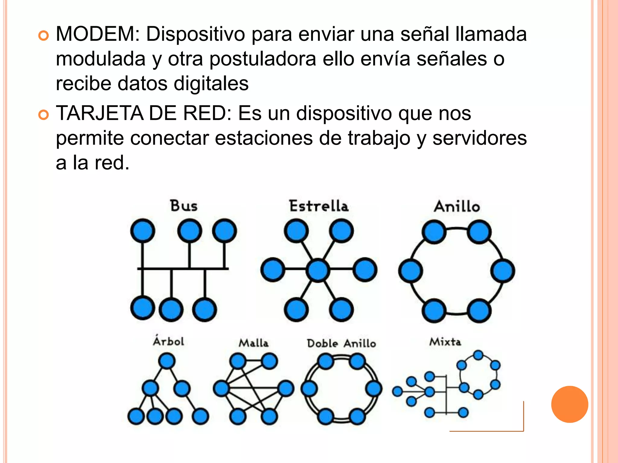  MODEM: Dispositivo para enviar una señal llamada
modulada y otra postuladora ello envía señales o
recibe datos digitales
 TARJETA DE RED: Es un dispositivo que nos
permite conectar estaciones de trabajo y servidores
a la red.
 