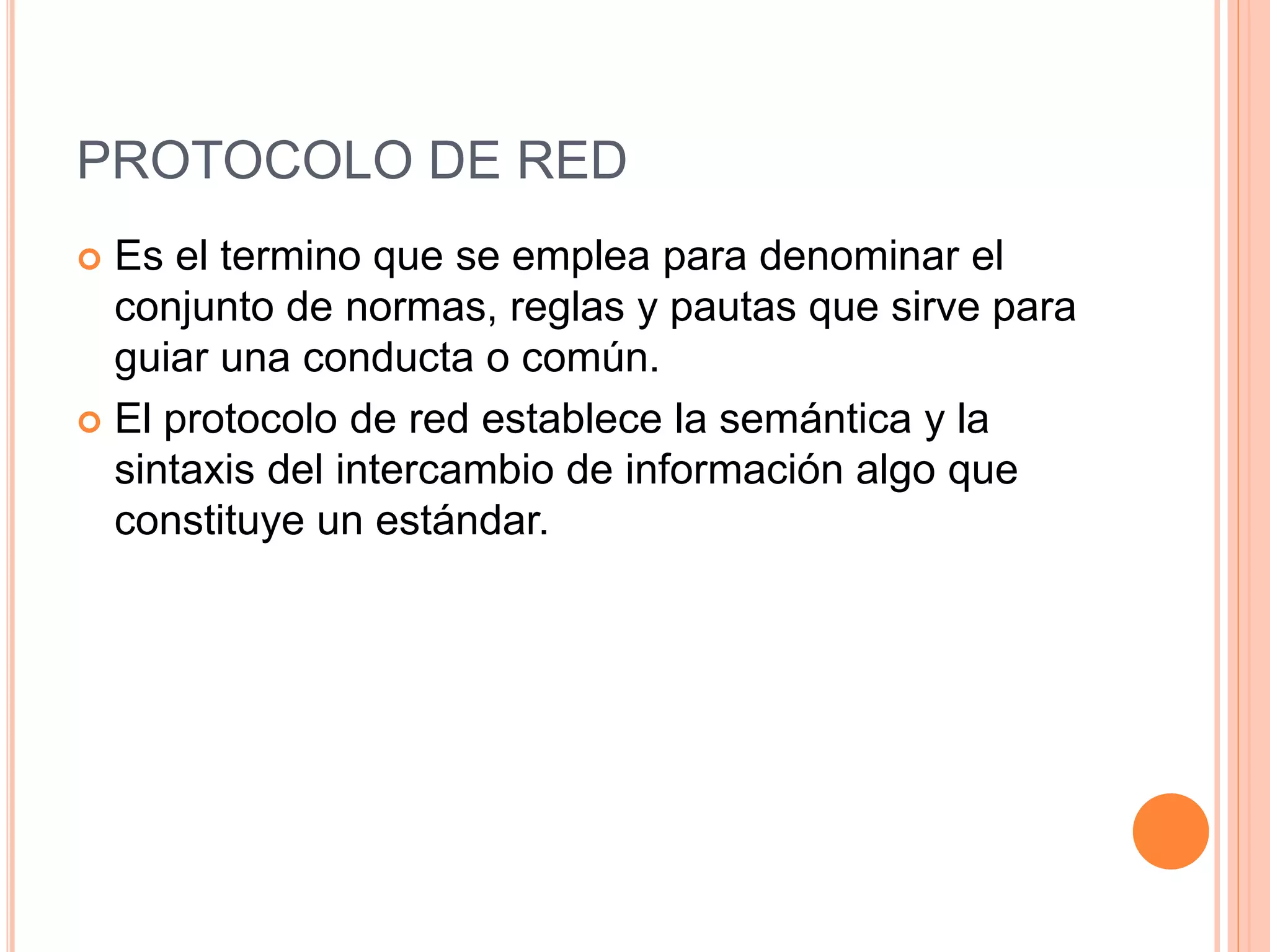PROTOCOLO DE RED
 Es el termino que se emplea para denominar el
conjunto de normas, reglas y pautas que sirve para
guiar una conducta o común.
 El protocolo de red establece la semántica y la
sintaxis del intercambio de información algo que
constituye un estándar.
 