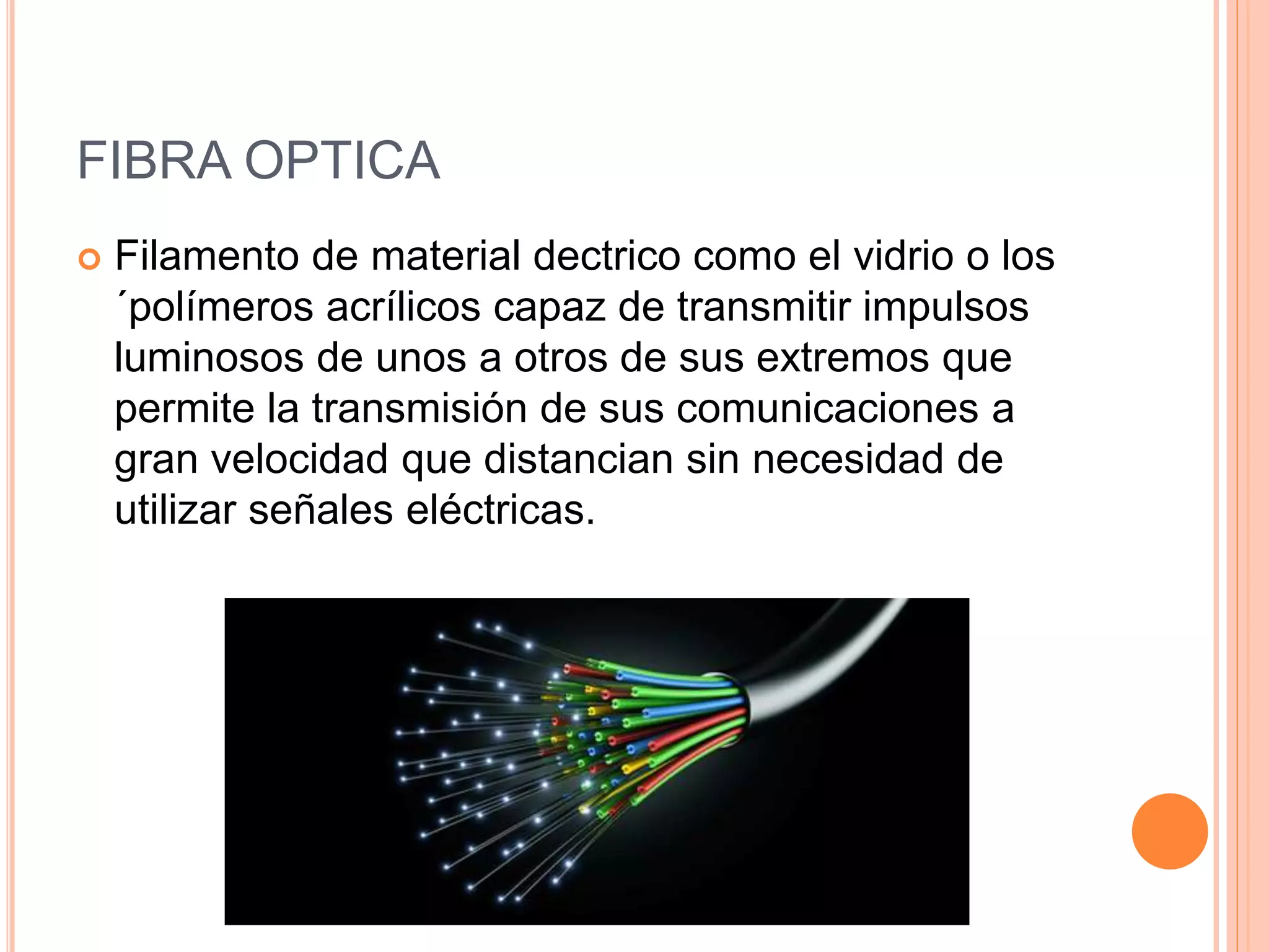 FIBRA OPTICA
 Filamento de material dectrico como el vidrio o los
´polímeros acrílicos capaz de transmitir impulsos
luminosos de unos a otros de sus extremos que
permite la transmisión de sus comunicaciones a
gran velocidad que distancian sin necesidad de
utilizar señales eléctricas.
 