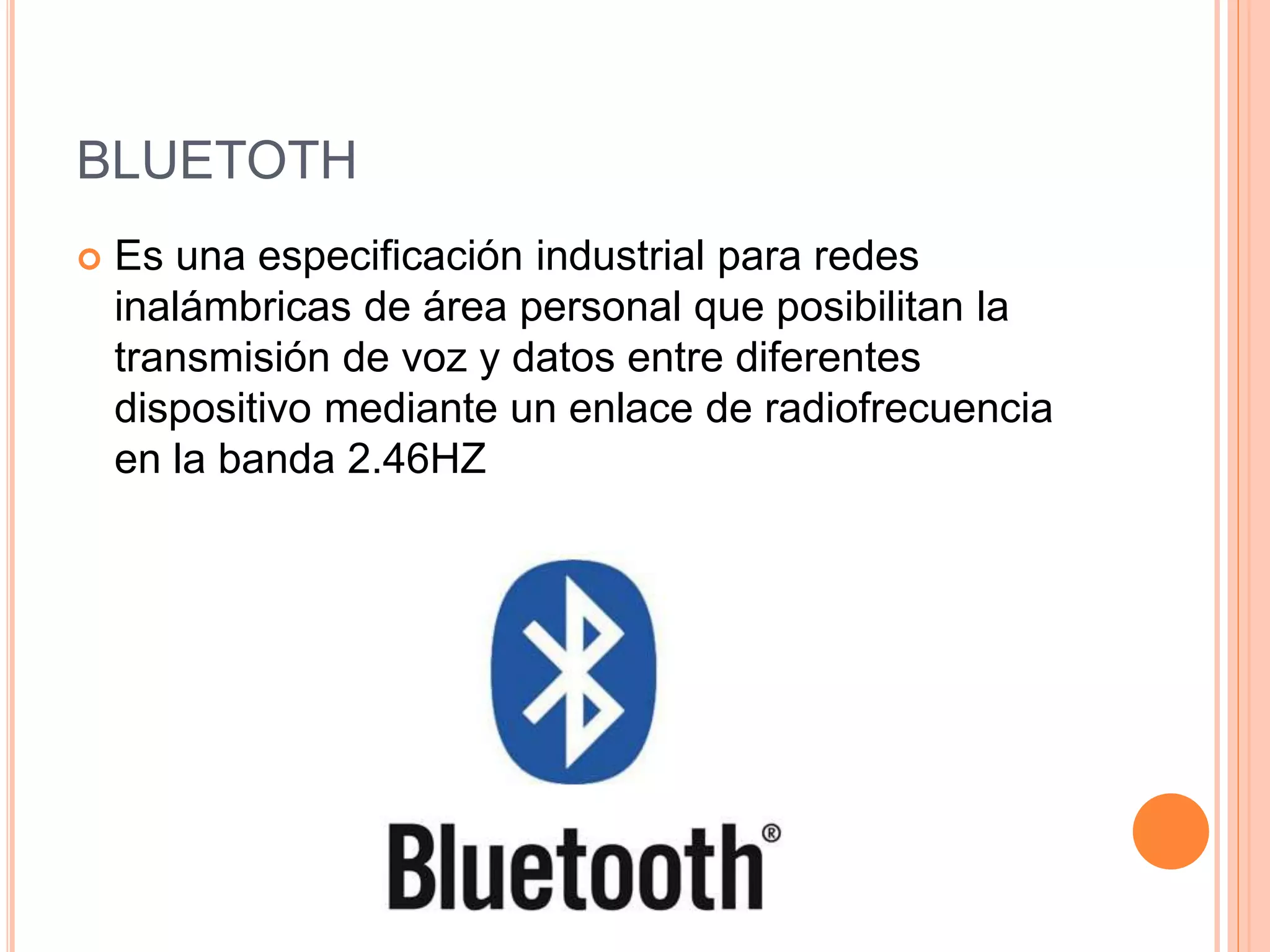 BLUETOTH
 Es una especificación industrial para redes
inalámbricas de área personal que posibilitan la
transmisión de voz y datos entre diferentes
dispositivo mediante un enlace de radiofrecuencia
en la banda 2.46HZ
 