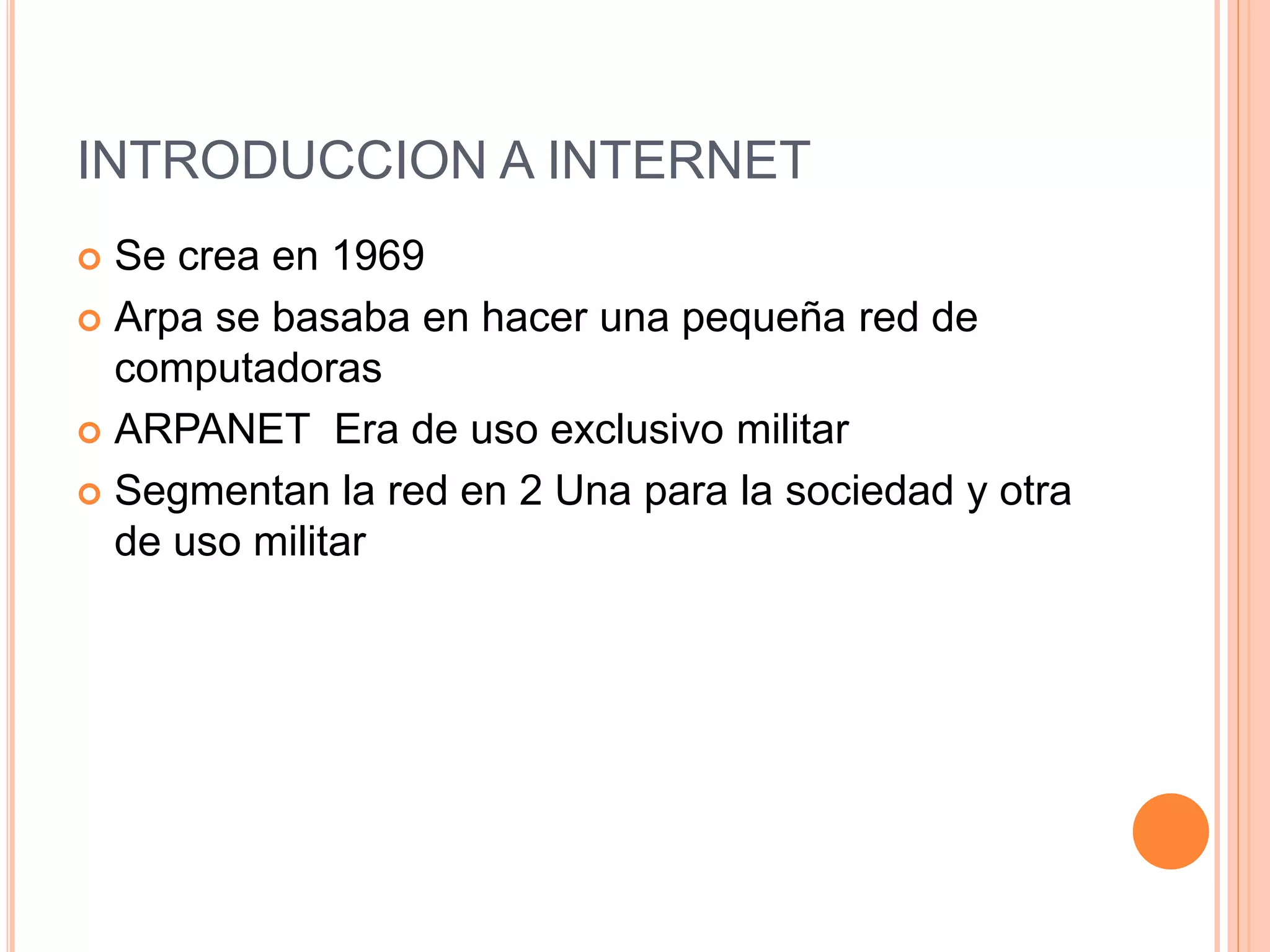 INTRODUCCION A INTERNET
 Se crea en 1969
 Arpa se basaba en hacer una pequeña red de
computadoras
 ARPANET Era de uso exclusivo militar
 Segmentan la red en 2 Una para la sociedad y otra
de uso militar
 