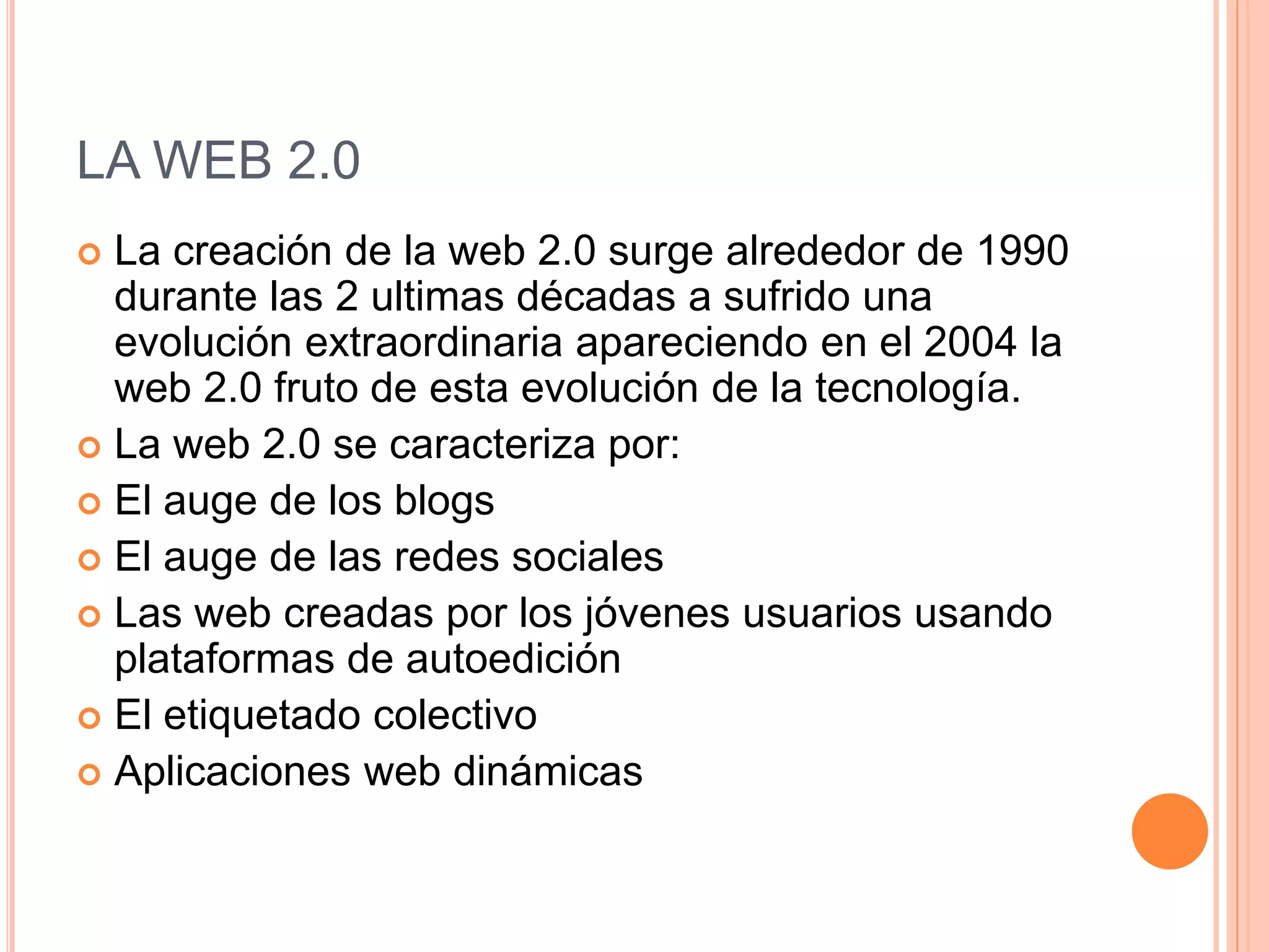 LA WEB 2.0
 La creación de la web 2.0 surge alrededor de 1990
durante las 2 ultimas décadas a sufrido una
evolución extraordinaria apareciendo en el 2004 la
web 2.0 fruto de esta evolución de la tecnología.
 La web 2.0 se caracteriza por:
 El auge de los blogs
 El auge de las redes sociales
 Las web creadas por los jóvenes usuarios usando
plataformas de autoedición
 El etiquetado colectivo
 Aplicaciones web dinámicas
 