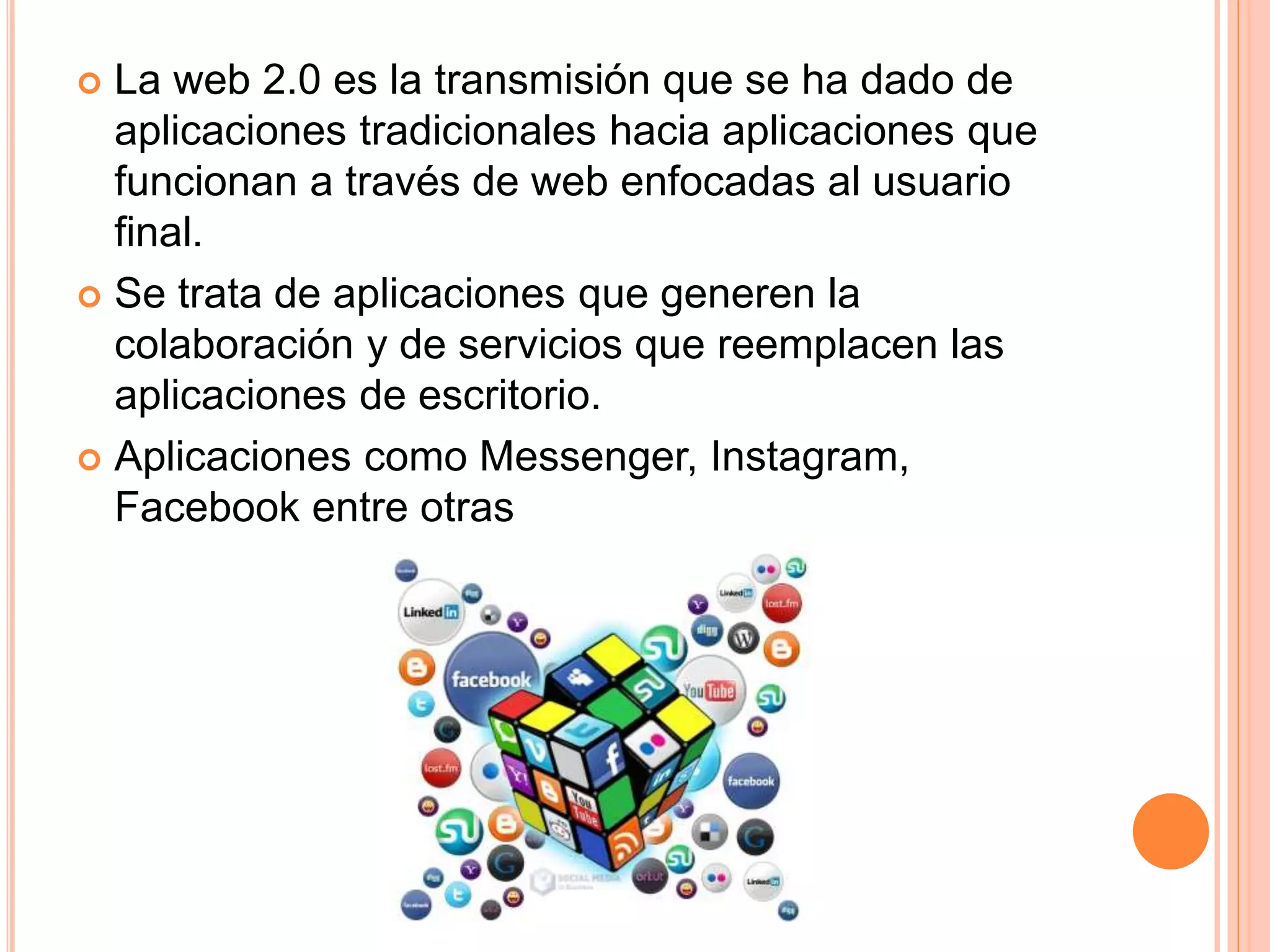  La web 2.0 es la transmisión que se ha dado de
aplicaciones tradicionales hacia aplicaciones que
funcionan a través de web enfocadas al usuario
final.
 Se trata de aplicaciones que generen la
colaboración y de servicios que reemplacen las
aplicaciones de escritorio.
 Aplicaciones como Messenger, Instagram,
Facebook entre otras
 
