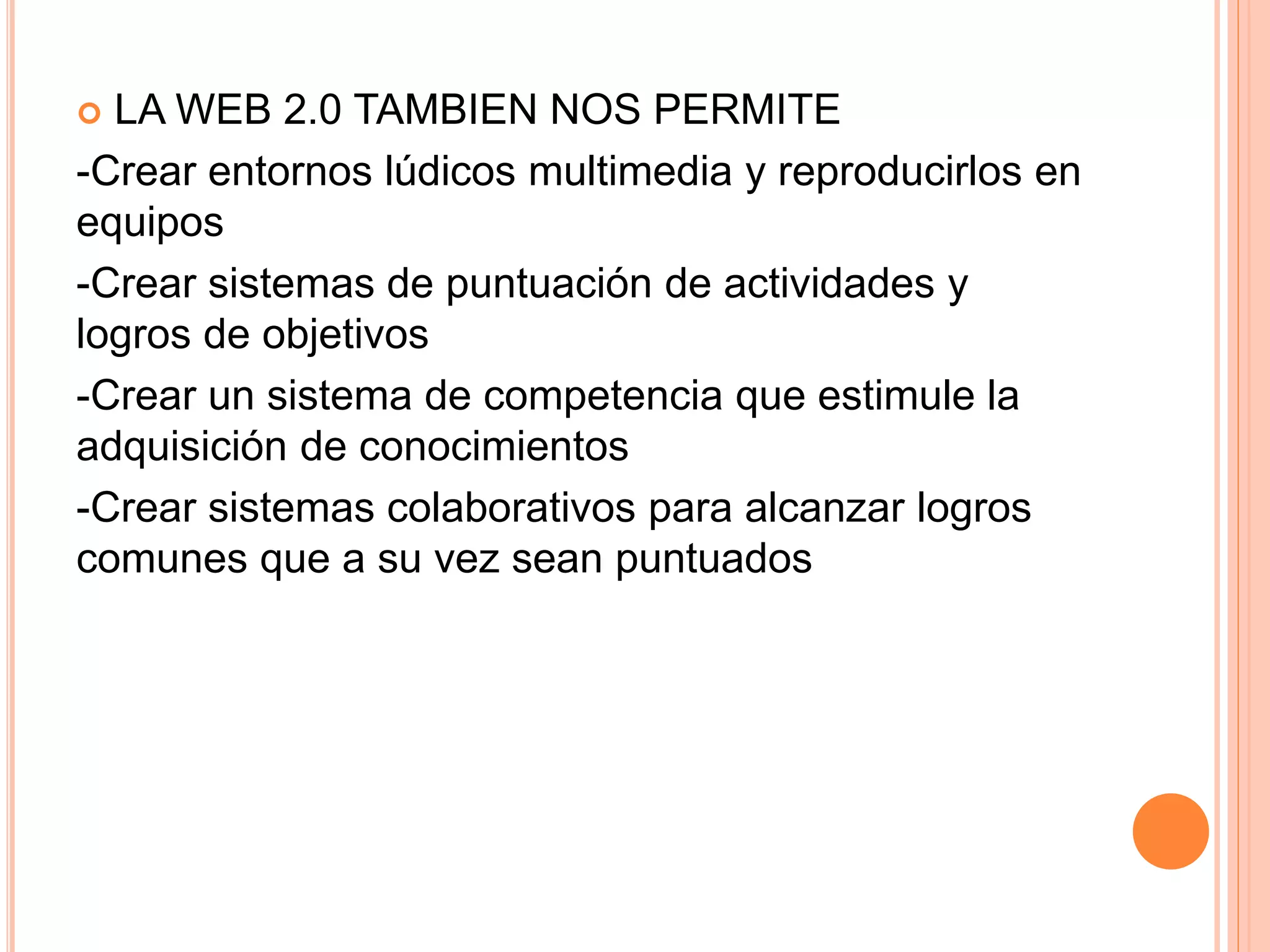  LA WEB 2.0 TAMBIEN NOS PERMITE
-Crear entornos lúdicos multimedia y reproducirlos en
equipos
-Crear sistemas de puntuación de actividades y
logros de objetivos
-Crear un sistema de competencia que estimule la
adquisición de conocimientos
-Crear sistemas colaborativos para alcanzar logros
comunes que a su vez sean puntuados
 