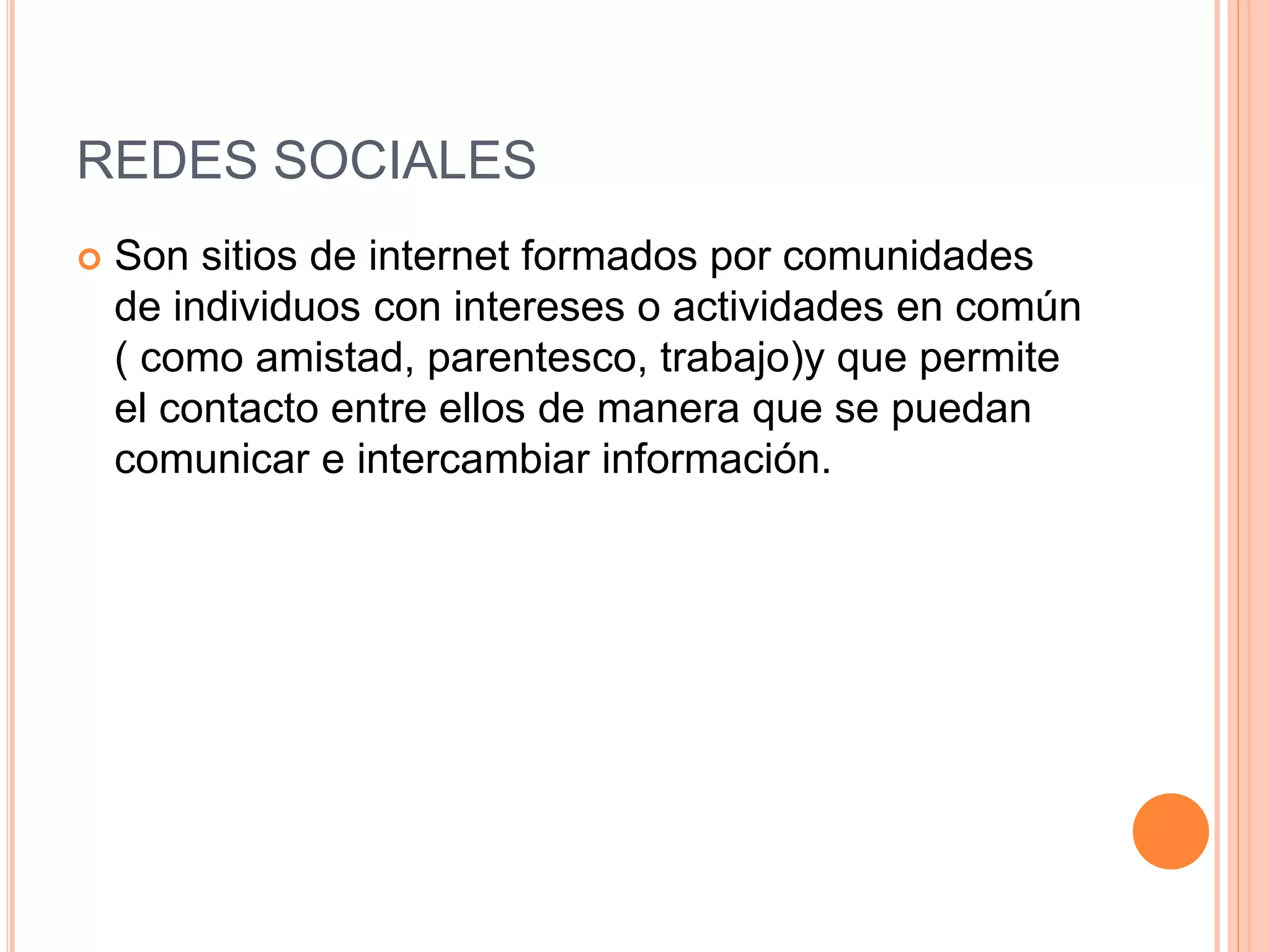REDES SOCIALES
 Son sitios de internet formados por comunidades
de individuos con intereses o actividades en común
( como amistad, parentesco, trabajo)y que permite
el contacto entre ellos de manera que se puedan
comunicar e intercambiar información.
 