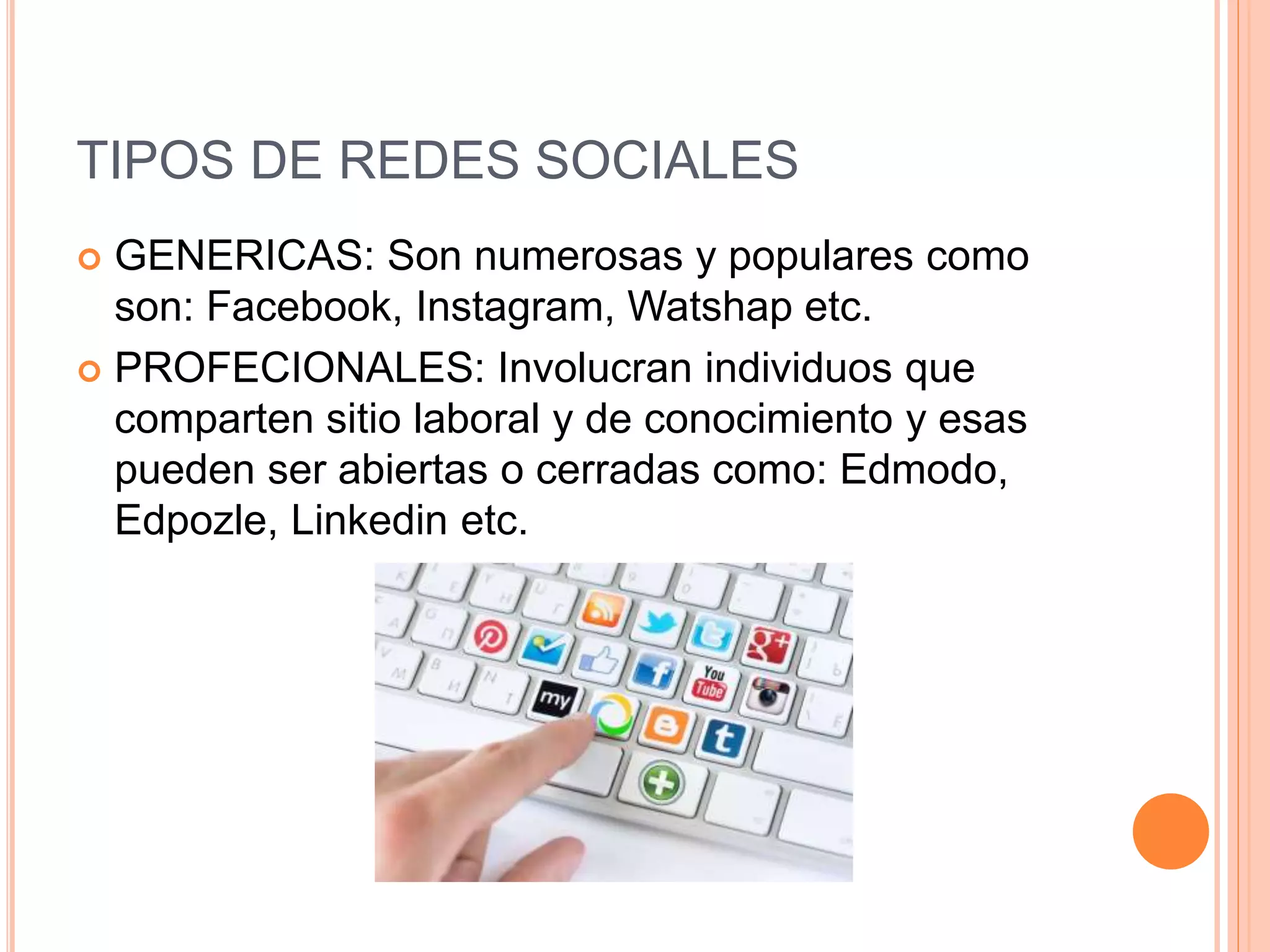 TIPOS DE REDES SOCIALES
 GENERICAS: Son numerosas y populares como
son: Facebook, Instagram, Watshap etc.
 PROFECIONALES: Involucran individuos que
comparten sitio laboral y de conocimiento y esas
pueden ser abiertas o cerradas como: Edmodo,
Edpozle, Linkedin etc.
 