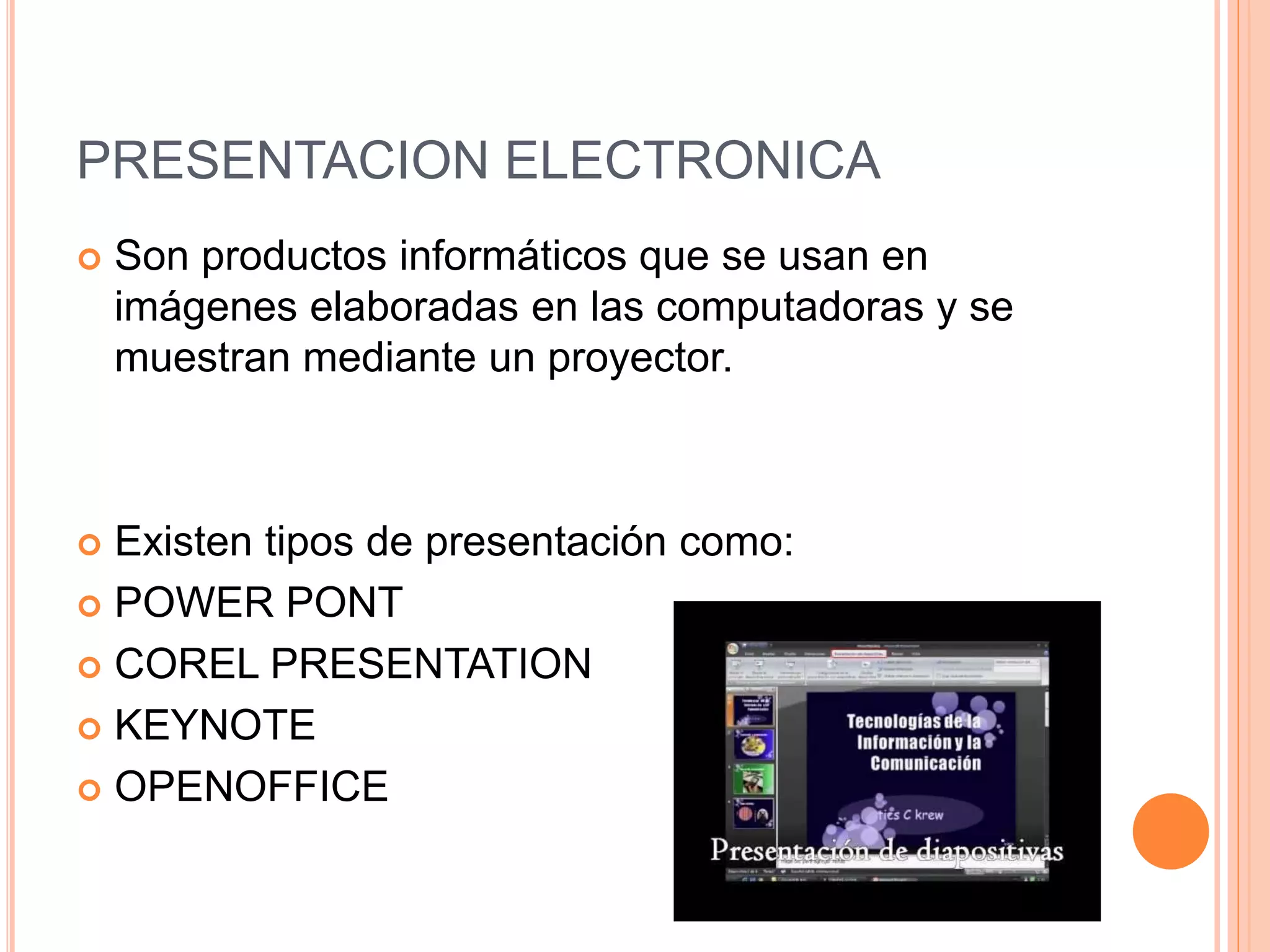 PRESENTACION ELECTRONICA
 Son productos informáticos que se usan en
imágenes elaboradas en las computadoras y se
muestran mediante un proyector.
 Existen tipos de presentación como:
 POWER PONT
 COREL PRESENTATION
 KEYNOTE
 OPENOFFICE
 