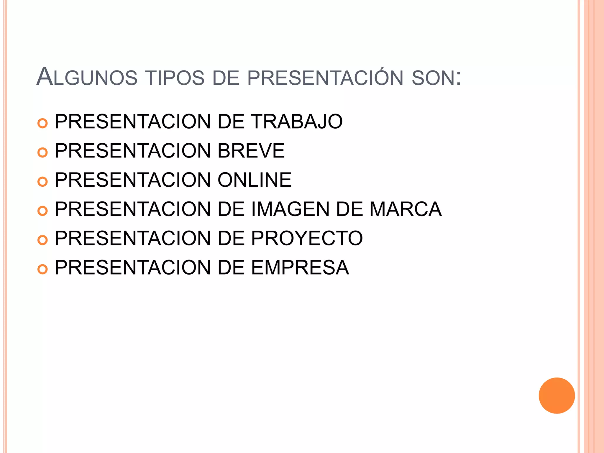 ALGUNOS TIPOS DE PRESENTACIÓN SON:
 PRESENTACION DE TRABAJO
 PRESENTACION BREVE
 PRESENTACION ONLINE
 PRESENTACION DE IMAGEN DE MARCA
 PRESENTACION DE PROYECTO
 PRESENTACION DE EMPRESA
 
