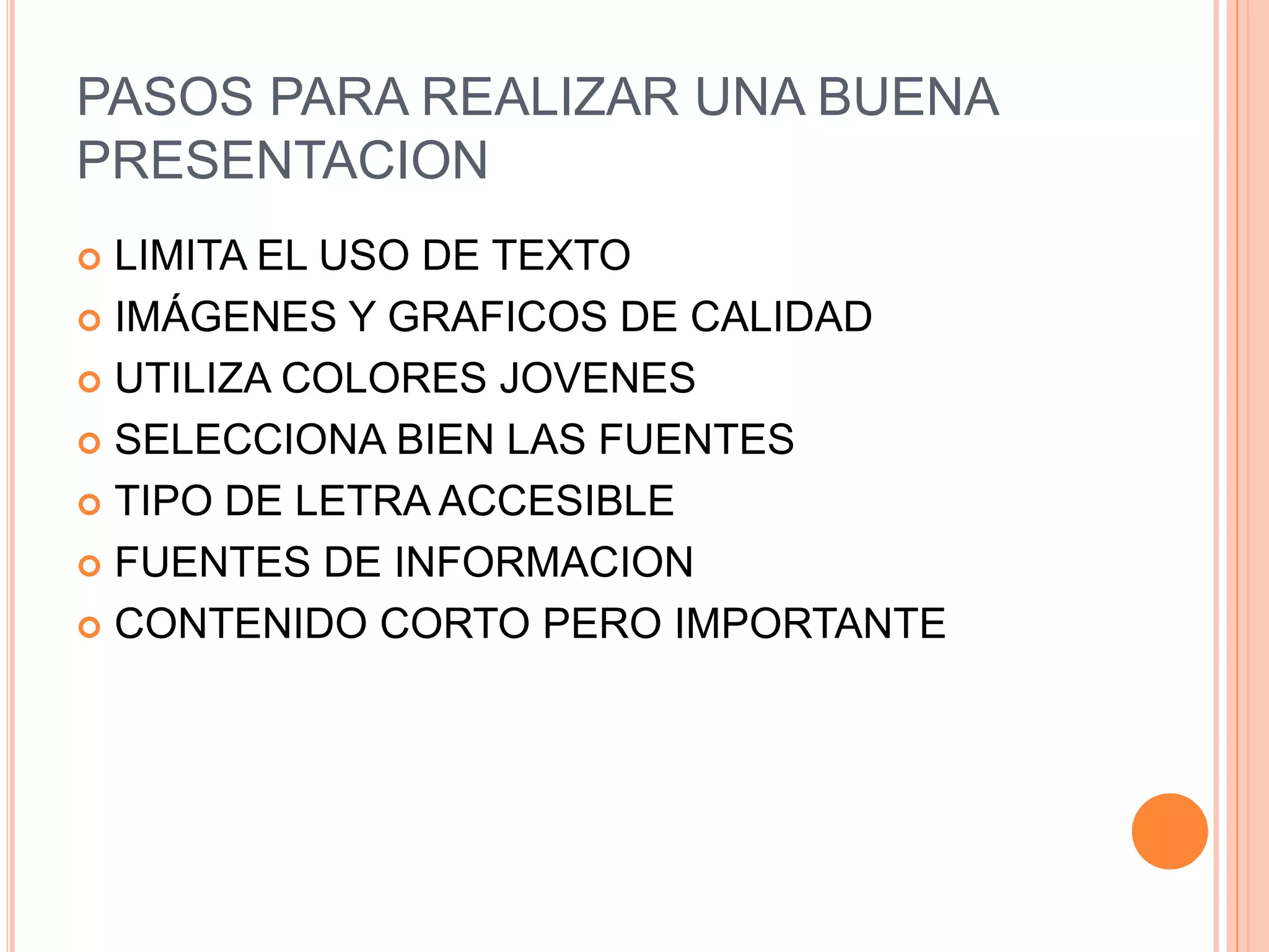 PASOS PARA REALIZAR UNA BUENA
PRESENTACION
 LIMITA EL USO DE TEXTO
 IMÁGENES Y GRAFICOS DE CALIDAD
 UTILIZA COLORES JOVENES
 SELECCIONA BIEN LAS FUENTES
 TIPO DE LETRA ACCESIBLE
 FUENTES DE INFORMACION
 CONTENIDO CORTO PERO IMPORTANTE
 