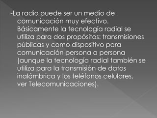 -La radio puede ser un medio de
comunicación muy efectivo.
Básicamente la tecnología radial se
utiliza para dos propósitos: transmisiones
públicas y como dispositivo para
comunicación persona a persona
(aunque la tecnología radial también se
utiliza para la transmisión de datos
inalámbrica y los teléfonos celulares,
ver Telecomunicaciones).
 