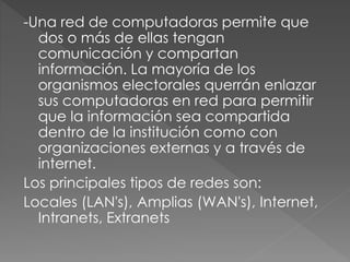 -Una red de computadoras permite que
dos o más de ellas tengan
comunicación y compartan
información. La mayoría de los
organismos electorales querrán enlazar
sus computadoras en red para permitir
que la información sea compartida
dentro de la institución como con
organizaciones externas y a través de
internet.
Los principales tipos de redes son:
Locales (LAN's), Amplias (WAN's), Internet,
Intranets, Extranets
 