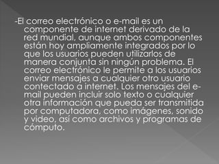 -El correo electrónico o e-mail es un
componente de internet derivado de la
red mundial, aunque ambos componentes
están hoy ampliamente integrados por lo
que los usuarios pueden utilizarlos de
manera conjunta sin ningún problema. El
correo electrónico le permite a los usuarios
enviar mensajes a cualquier otro usuario
contectado a internet. Los mensajes del e-
mail pueden incluir solo texto o cualquier
otra información que pueda ser transmitida
por computadora, como imágenes, sonido
y video, así como archivos y programas de
cómputo.
 