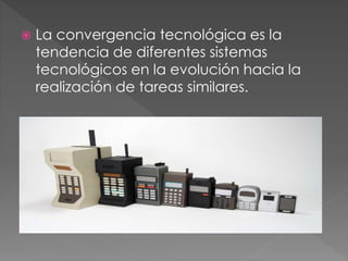  La convergencia tecnológica es la
tendencia de diferentes sistemas
tecnológicos en la evolución hacia la
realización de tareas similares.
 