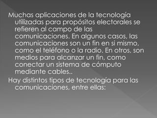 Muchas aplicaciones de la tecnología
utilizadas para propósitos electorales se
refieren al campo de las
comunicaciones. En algunos casos, las
comunicaciones son un fin en si mismo,
como el teléfono o la radio. En otros, son
medios para alcanzar un fin, como
conectar un sistema de cómputo
mediante cables..
Hay distintos tipos de tecnología para las
comunicaciones, entre ellas:
 