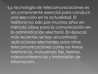 -La tecnología de telecomunicaciones es
un componente esencial para conducir
una elección en la actualidad. El
teléfono ha sido por muchos años en
método clave para la comunicación en
la administración electoral. En épocas
más recientes se han encontrado
aplicaciones electorales para otras
telecomunicaciones como las líneas
telefónicas, incluyendo fax, telefax,
videoconferencias y transmisión de
información.
 