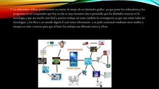 • La informática influye positivamente en cuanto al campo de un diseñador gráfico ya que posee los ordenadores y los
programas en un computador que hoy en día es muy necesario esto a permitido que los diseñador avancen en la
tecnología y que sea mucho más fácil y practico trabajo así como también la convergencia ya que esta reúne todas las
tecnologías y los lleva a un mundo digital el cual reúne información y se pude comunicar mediante otros medios y
siempre se trata e innovar para que al hacer los trabajos sea diferente nuevo y eficaz.
 