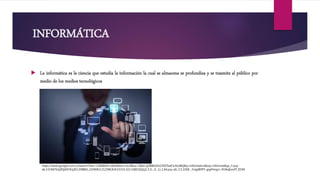 INFORMÁTICA
 La informática es la ciencia que estudia la información la cual se almacena se profundiza y se trasmite al público por
medio de los medios tecnológicos
https://www.google.com.co/search?biw=1366&bih=662&tbm=isch&sa=1&ei=jI2BWsOUC4SV5wK1r4zoBQ&q=informatica&oq=informat&gs_l=psy-
ab.3.0.0i67k1j0l5j0i67k1j0l3.208861.210408.0.212580.8.8.0.0.0.0.323.1060.0j3j1j1.5.0....0...1c.1.64.psy-ab..3.5.1058....0.egtB5PY-gig#imgrc=R3AqEvo4T_fZrM:
 