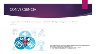 CONVERGENCIA
convergencia es la interconexión de diferentes conocimientos y multimedia lo cual ha llegado con los grandes avances del internet
actualmente
https://www.google.com.co/search?biw=1366&bih=662&tbm=isch&sa=1&ei=YY6BWqz1HMvz5gK
M54CACw&q=convergencia&oq=CONVERGE&gs_l=psy-
ab.3.0.0l10.596846.598648.0.599443.8.8.0.0.0.0.165.813.1j6.7.0....0...1c.1.64.psy-
ab..1.7.810...0i67k1.0.RkdWSXWOWJI#imgrc=3hBg91W5mYJz3M:
 