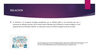 RELACION
 La informática y la convergencia tecnológica principalmente para un diseñador gráfico es una herramienta para crear y
promocionar sus diferentes creaciones. Para la creación ayuda la informática para la ilustración en medios tecnológicos y el usar
programas tales como Photoshop o illustrator los cuales para la creación y la edición de imágenes son las más conocidas
https://www.google.com.co/search?biw=1366&bih=662&tbm=isch&sa=1&ei=YY6BWqz1HMvz5gKM54CACw&q=converg
encia&oq=CONVERGE&gs_l=psy-ab.3.0.0l10.596846.598648.0.599443.8.8.0.0.0.0.165.813.1j6.7.0....0...1c.1.64.psy-
ab..1.7.810...0i67k1.0.RkdWSXWOWJI#imgdii=ZFV5GMoR_BoqRM:&imgrc=3hBg91W5mYJz3M:
 