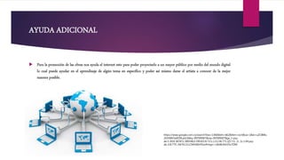 AYUDA ADICIONAL
 Para la promoción de las obras nos ayuda el internet esto para poder proyectarlo a un mayor público por medio del mundo digital
lo cual puede ayudar en el aprendizaje de algún tema en específico y poder así mismo darse el artista a conocer de la mejor
manera posible.
https://www.google.com.co/search?biw=1366&bih=662&tbm=isch&sa=1&ei=uZCBWu
20JYWK5wKD9LaoCA&q=INTERNET&oq=INTERNET&gs_l=psy-
ab.3..0l10.387872.389548.0.390103.8.7.0.1.1.0.138.771.2j5.7.0....0...1c.1.64.psy-
ab..0.8.779...0i67k1.0.LCMht6EH91w#imgrc=LBv8k30oV5n7OM:
 