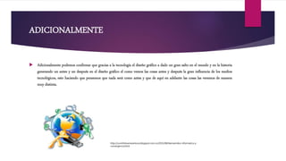 ADICIONALMENTE
 Adicionalmente podemos confirmar que gracias a la tecnología el diseño gráfico a dado un gran salto en el mundo y en la historia
generando un antes y un después en el diseño gráfico el como vemos las cosas antes y después la gran influencia de los medios
tecnológicos, esto haciendo que pensemos que nada será como antes y que de aquí en adelante las cosas las veremos de manera
muy distinta.
http://cuninfobuenaventura.blogspot.com.co/2015/08/bienvenidos-informatica-y-
convergencia.html
 