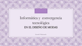 Informática y convergencia
tecnológica
EN EL DISEÑO DE MODAS
Lizzeth Valenzuela
 