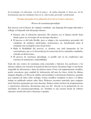 La tecnología y la educación van de la mano y de ambas depende el buen uso de las
herramientas que los estudiantes den en su vida escolar, personal y profesional.
Proceso de enseñanza/aprendizaje
Este proceso está al alcance de cualquier estudiante que disponga del equipo adecuado y
el llegar a él depende sólo del propio alumno.
 Estamos ante la educación interactiva. Por primera vez el alumno decide hasta
dónde quiere ser el receptor de un mensaje educativo..
 El proceso es del todo flexible, pues se adapta a las características personales del
estudiante, de madurez, intelectuales, motivaciones, etc. beneficiando tanto al
estudiante más aventajado como al más lento.
 Dada la flexibilidad del proceso, se produce una total integración de los
conocimientos, que se ve favorecida por la concreción de los contenidos estudiados,
evitando así distracciones.
 El proceso de enseñanza aprendizaje, es posible aún en las condiciones más
extremas de aislamiento o imposibilidad.
Cada día más centros de enseñanza están conectados a Internet. Los profesores y los
alumnos utilizan esta conexión al mundo de diversas formas. En primer lugar es una fuente
inagotable de información y datos de primera mano. Como red originariamente científica,
puede encontrarse gran cantidad de información útil para las clases, desde las últimas
imágenes llegadas a la Tierra de satélites meteorológicos a documentos históricos, pasando
por conjuntos de datos sobre ecología, revistas científicas completas en línea o el último
trabajo no publicado todavía sobre física. Podemos encontrar materiales para cualquier
nivel educativo preparados por otros docentes. Incluso existen archivos de programaciones
y experiencias educativas, documentos para uso del docente en la preparación de sus
actividades de enseñanza/aprendizaje, etc. También es una enorme fuente de software
educativo, mucho del cual es shareware o gratuito.
 