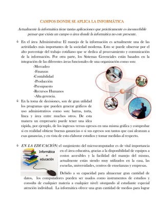 Actualmente la informática tiene tantas aplicaciones que prácticamente es inconcebible
pensar que exista un campo o área donde la informática no este presente.
 En el área Administrativa: El manejo de la información es actualmente una de las
actividades más importantes de la sociedad moderna. Esto se puede observar por el
alto porcentaje del trabajo cotidiano que se dedica al procesamiento y comunicación
de la información. Por otra parte, los Sistemas Gerenciales están basados en la
integración de las diferentes áreas funcionales de una organización como son:
-Mercadeo
-Finanzas
-Contabilidad
-Producción
-Presupuesto
-Recursos Humanos
-Alta gerencia.
 En la toma de decisiones, son de gran utilidad
los programas que pueden generar gráficos de
uso administrativos como son: barras, torta,
línea y área entre muchos otros. De esta
manera un empresario puede tener una idea
rápida, por ejemplo, de los ingresos versus egresos en una misma gráfica y comprobar
si en realidad obtiene buenas ganancias o si sus egresos son tantos que casi alcanzan a
esas ganancias, y en vista de esto elaborar estudios y tomar medidas al respecto.
 EN LA EDUCACIÓN: el surgimiento del microcomputador es de vital importancia
en el área educativa, gracias a la disponibilidad de equipos a
costos accesibles y la facilidad del manejo del mismo,
actualmente están siendo muy utilizados en la casa, las
escuelas, universidades, centros de enseñanzas y empresas.
Debido a su capacidad para almacenar gran cantidad de
datos, los computadores pueden ser usados como instrumentos de estudios y
consulta de cualquier materia a cualquier nivel: otorgando al estudiante especial
atención individual. La informática ofrece una gran cantidad de medios para lograr
 