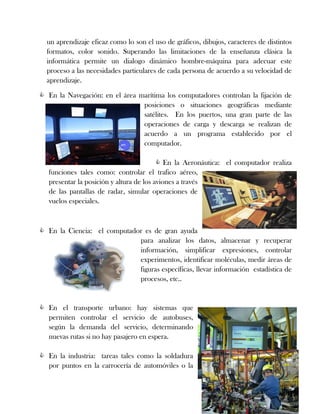 un aprendizaje eficaz como lo son el uso de gráficos, dibujos, caracteres de distintos
formatos, color sonido. Superando las limitaciones de la enseñanza clásica la
informática permite un dialogo dinámico hombre-máquina para adecuar este
proceso a las necesidades particulares de cada persona de acuerdo a su velocidad de
aprendizaje.
 En la Navegación: en el área marítima los computadores controlan la fijación de
posiciones o situaciones geográficas mediante
satélites. En los puertos, una gran parte de las
operaciones de carga y descarga se realizan de
acuerdo a un programa establecido por el
computador.
 En la Aeronáutica: el computador realiza
funciones tales como: controlar el trafico aéreo,
presentar la posición y altura de los aviones a través
de las pantallas de radar, simular operaciones de
vuelos especiales.
 En la Ciencia: el computador es de gran ayuda
para analizar los datos, almacenar y recuperar
información, simplificar expresiones, controlar
experimentos, identificar moléculas, medir áreas de
figuras específicas, llevar información estadística de
procesos, etc..
 En el transporte urbano: hay sistemas que
permiten controlar el servicio de autobuses,
según la demanda del servicio, determinando
nuevas rutas si no hay pasajero en espera.
 En la industria: tareas tales como la soldadura
por puntos en la carrocería de automóviles o la
 