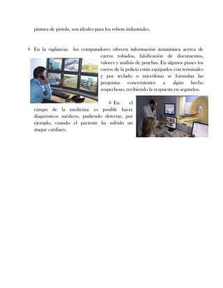 pintura de pistola, son ideales para los robots industriales.
 En la vigilancia: los computadores ofrecen información instantánea acerca de
carros robados, falsificación de documentos,
valores y análisis de pruebas. En algunos piases los
carros de la policía están equipados con terminales
y por teclado o micrófono se formulan las
preguntas concernientes a algún hecho
sospechoso, recibiendo la respuesta en segundos.
 En el
campo de la medicina: es posible hacer
diagnósticos médicos, pudiendo detectar, por
ejemplo, cuando el paciente ha sufrido un
ataque cardiaco.
 
