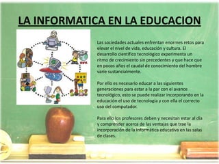 LA INFORMATICA EN LA EDUCACIONLas sociedades actuales enfrentan enormes retos para elevar el nivel de vida, educación y cultura. El desarrollo científico tecnológico experimenta un ritmo de crecimiento sin precedentes y que hace que en pocos años el caudal de conocimiento del hombre varíe sustancialmente.Por ello es necesario educar a las siguientes generaciones para estar a la par con el avance tecnológico, esto se puede realizar incorporando en la educación el uso de tecnología y con ella el correcto uso del computador.Para ello los profesores deben y necesitan estar al día y comprender acerca de las ventajas que trae la incorporación de la Informática educativa en las salas de clases.