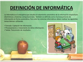 DEFINICIÓN DE INFORMÁTICALa informática es la disciplina que estudia el tratamiento automático de la Información dispositivos electrónicos y Sistemas computacionales. También es definida como el procesamiento de información en forma automática. Para esto los sistemas informáticos deben realizar las siguientes tareas básicas: utilizando Entrada: Captación de información.