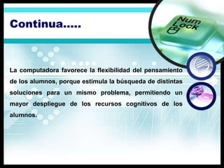 Continua…..



La computadora favorece la flexibilidad del pensamiento
de los alumnos, porque estimula la búsqueda de distintas
soluciones para un mismo problema, permitiendo un
mayor despliegue de los recursos cognitivos de los
alumnos.
 