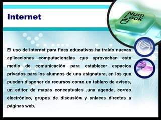 Internet



El uso de Internet para fines educativos ha traído nuevas
aplicaciones    computacionales   que   aprovechan    este
medio   de     comunicación   para   establecer   espacios
privados para los alumnos de una asignatura, en los que
pueden disponer de recursos como un tablero de avisos,
un editor de mapas conceptuales ,una agenda, correo
electrónico, grupos de discusión y enlaces directos a
páginas web.
 