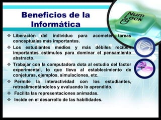 Beneficios de la
        Informática
 Liberación del individuo para acometer tareas
  conceptuales más importantes.
 Los estudiantes medios y más débiles reciben
  importantes estímulos para dominar el pensamiento
  abstracto.
 Trabajar con la computadora dota al estudio del factor
  experimental, lo que lleva al establecimiento de
  conjeturas, ejemplos, simulaciones, etc.
 Permite la interactividad con los estudiantes,
  retroalimentándolos y evaluando lo aprendido.
 Facilita las representaciones animadas.
 Incide en el desarrollo de las habilidades.
 