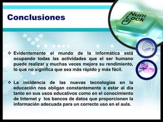 Conclusiones



 Evidentemente el mundo de la informática está
  ocupando todas las actividades que el ser humano
  puede realizar y muchas veces mejora su rendimiento,
  lo que no significa que sea más rápido y más fácil.

 La incidencia de las nuevas tecnologías en la
  educación nos obligan constantemente a estar al día
  tanto en sus usos educativos como en el conocimiento
  de Internet y los bancos de datos que proporcionen la
  información adecuada para un correcto uso en el aula.
 
